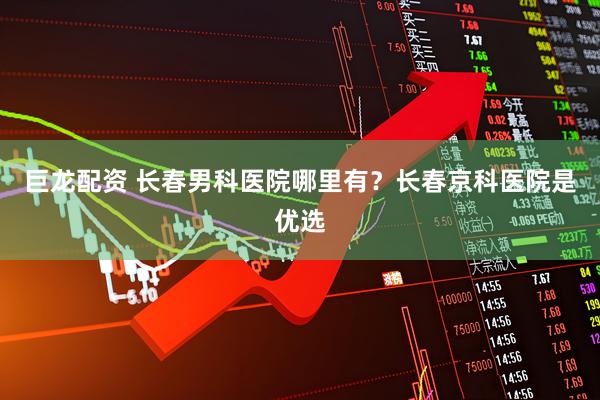 巨龙配资 长春男科医院哪里有？长春京科医院是优选