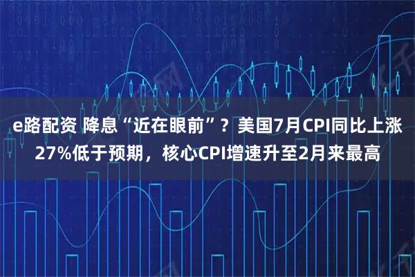 e路配资 降息“近在眼前”？美国7月CPI同比上涨27%低于预期，核心CPI增速升至2月来最高