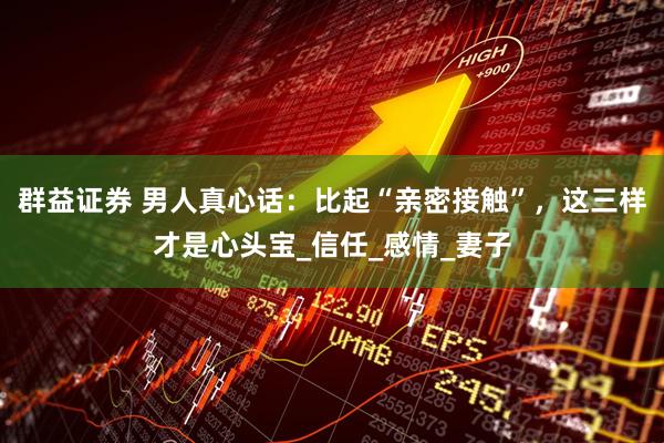 群益证券 男人真心话：比起“亲密接触”，这三样才是心头宝_信任_感情_妻子