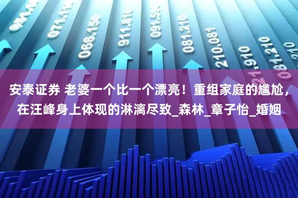 安泰证券 老婆一个比一个漂亮！重组家庭的尴尬，在汪峰身上体现的淋漓尽致_森林_章子怡_婚姻