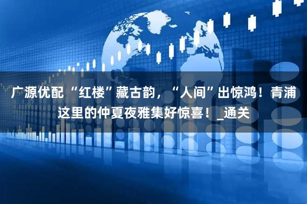 广源优配 “红楼”藏古韵，“人间”出惊鸿！青浦这里的仲夏夜雅集好惊喜！_通关