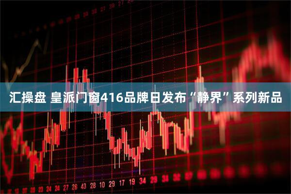 汇操盘 皇派门窗416品牌日发布“静界”系列新品