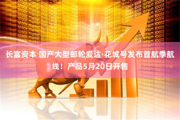 长富资本 国产大型邮轮爱达·花城号发布首航季航线！产品5月20日开售